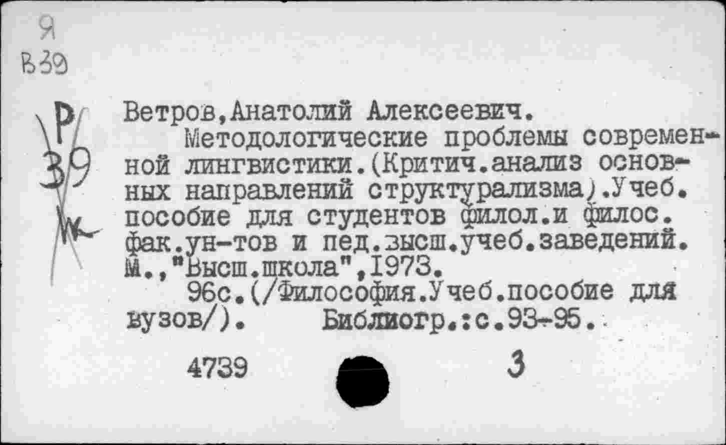 ﻿Ветров,Анатолий Алексеевич.
Методологические проблемы современ ной лингвистики.(Критич.анализ основных направлений структурализма; .Учеб, пособие для студентов дрилол.и филос. фак.ун-тов и пед.высш.учеб.заведений. М.,"Высш.школа",1973.
96с.(/Философия.Учеб.пособие для вузов/).	Библиогр.:с.93-95..
4739
3